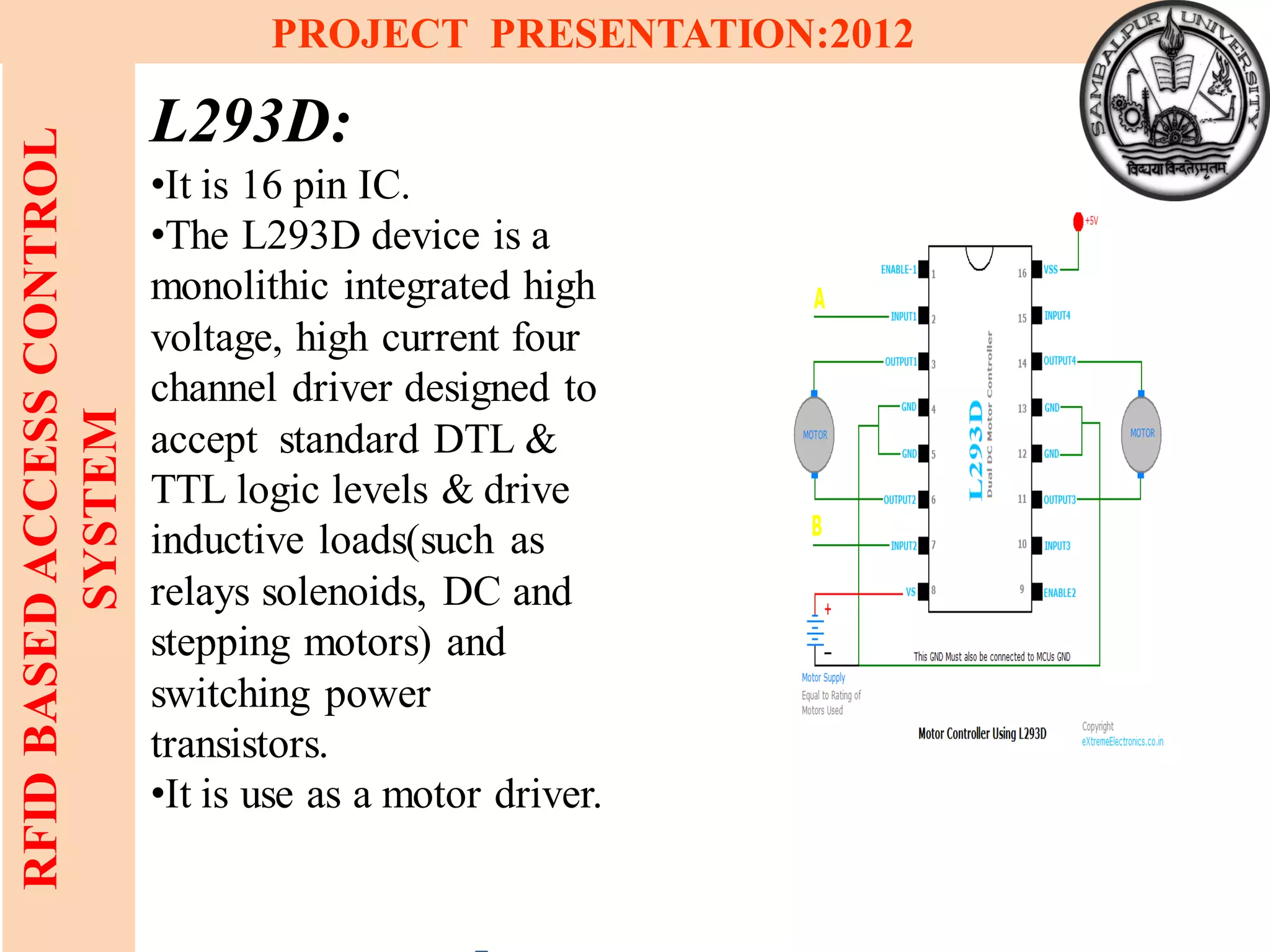 13
RFIDBASEDACCESSCONTROL
SYSTEM
PROJECT PRESENTATION:2012
L293D:
•It is 16 pin IC.
•The L293D device is a
monolithic integrated high
voltage, high current four
channel driver designed to
accept standard DTL &
TTL logic levels & drive
inductive loads(such as
relays solenoids, DC and
stepping motors) and
switching power
transistors.
•It is use as a motor driver.
 