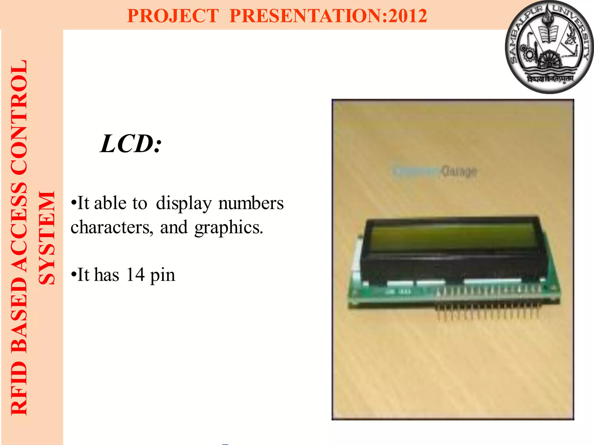 14
RFIDBASEDACCESSCONTROL
SYSTEM
PROJECT PRESENTATION:2012
LCD:
•It able to display numbers
characters, and graphics.
•It has 14 pin
 