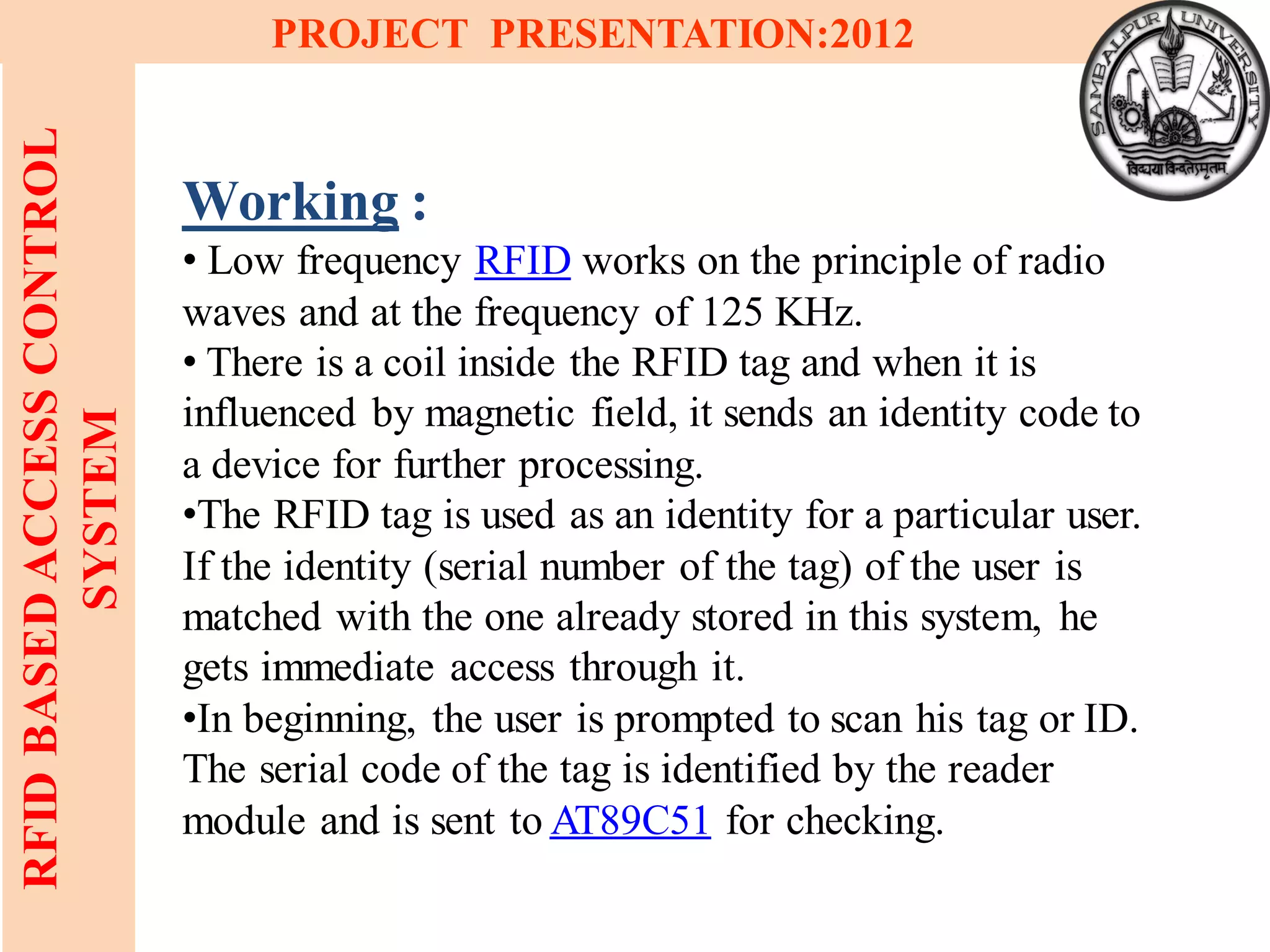 16
RFIDBASEDACCESSCONTROL
SYSTEM
PROJECT PRESENTATION:2012
Working :
• Low frequency RFID works on the principle of radio
waves and at the frequency of 125 KHz.
• There is a coil inside the RFID tag and when it is
influenced by magnetic field, it sends an identity code to
a device for further processing.
•The RFID tag is used as an identity for a particular user.
If the identity (serial number of the tag) of the user is
matched with the one already stored in this system, he
gets immediate access through it.
•In beginning, the user is prompted to scan his tag or ID.
The serial code of the tag is identified by the reader
module and is sent to AT89C51 for checking.
 