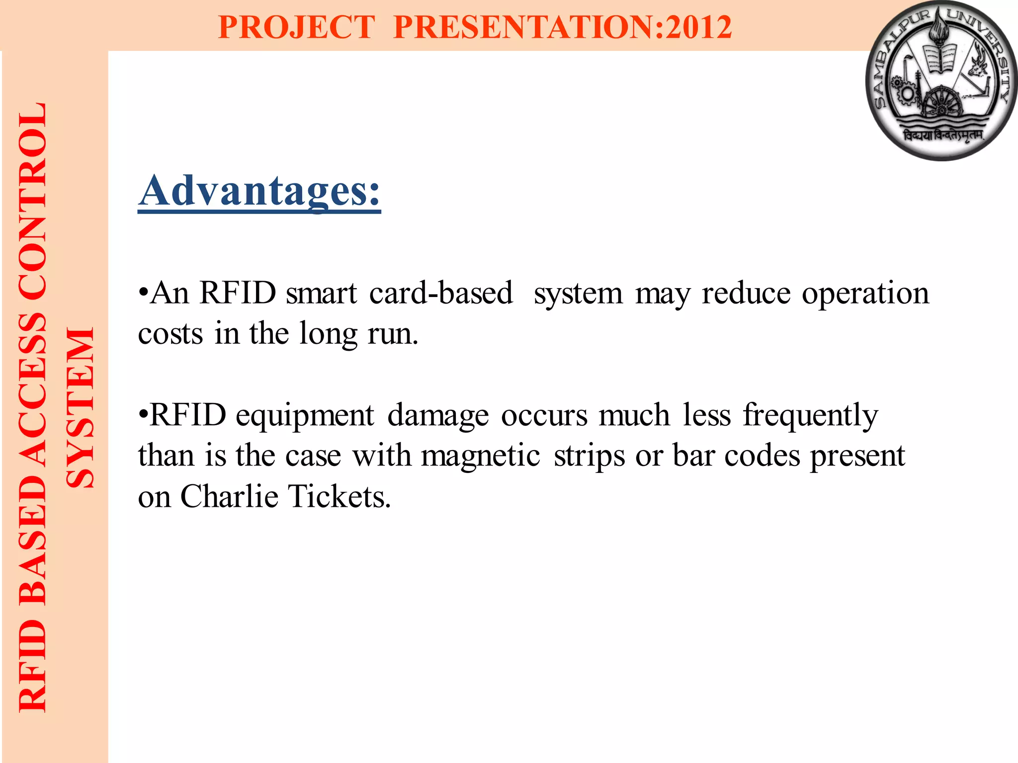 20
RFIDBASEDACCESSCONTROL
SYSTEM
PROJECT PRESENTATION:2012
Advantages:
•An RFID smart card-based system may reduce operation
costs in the long run.
•RFID equipment damage occurs much less frequently
than is the case with magnetic strips or bar codes present
on Charlie Tickets.
 