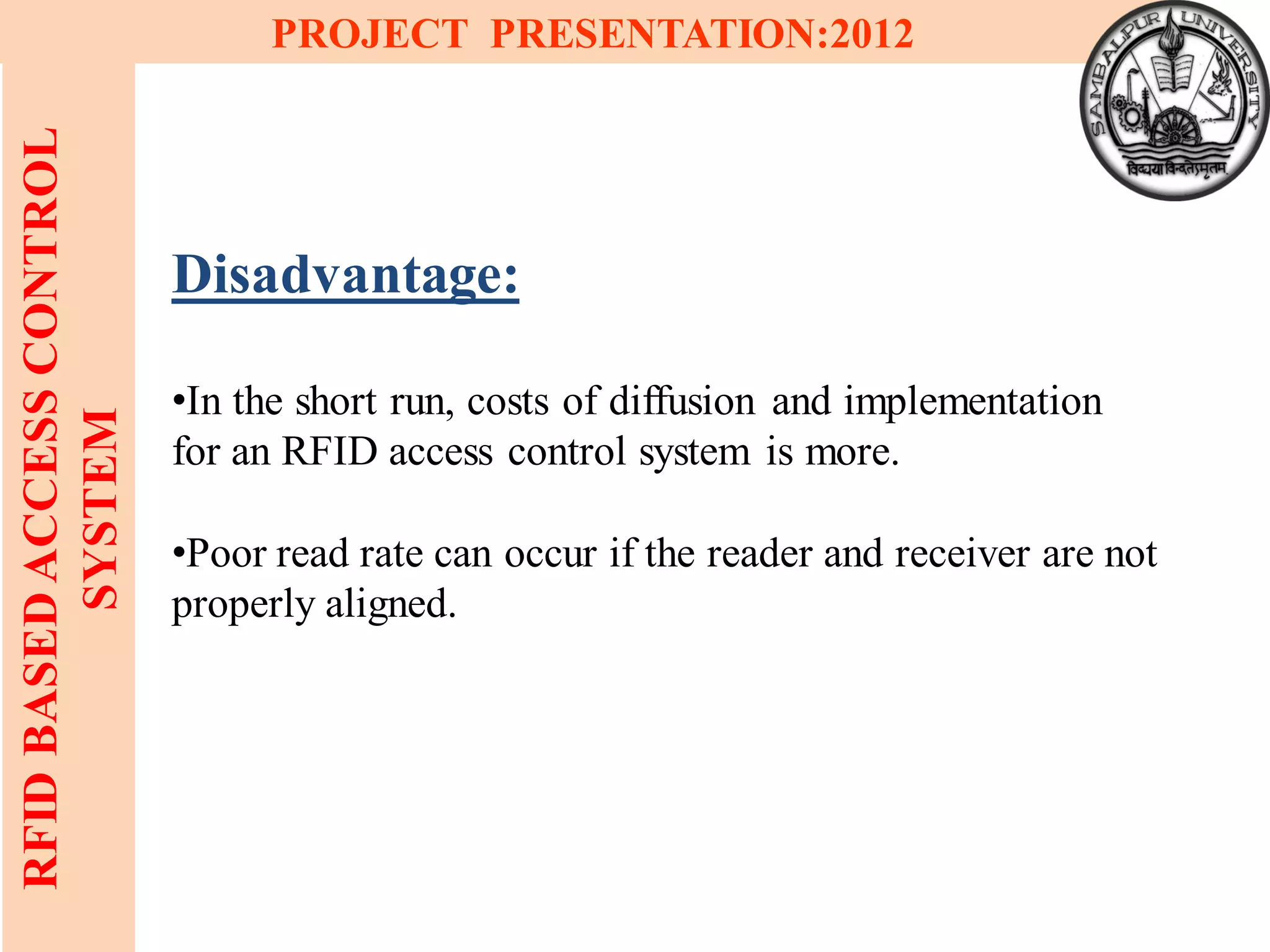 21
RFIDBASEDACCESSCONTROL
SYSTEM
PROJECT PRESENTATION:2012
Disadvantage:
•In the short run, costs of diffusion and implementation
for an RFID access control system is more.
•Poor read rate can occur if the reader and receiver are not
properly aligned.
 