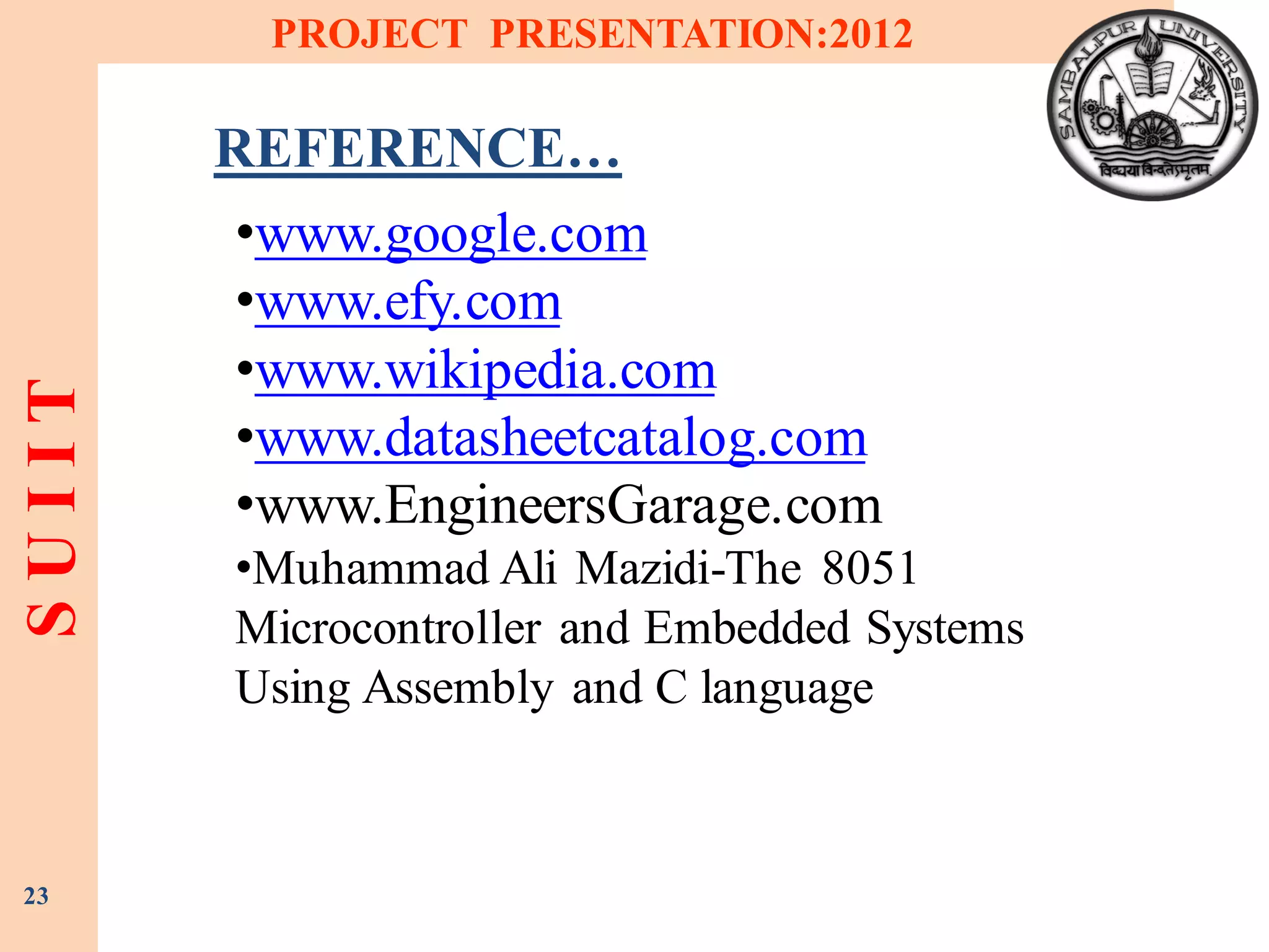 SUIIT PROJECT PRESENTATION:2012
23
REFERENCE…
•www.google.com
•www.efy.com
•www.wikipedia.com
•www.datasheetcatalog.com
•www.EngineersGarage.com
•Muhammad Ali Mazidi-The 8051
Microcontroller and Embedded Systems
Using Assembly and C language
 