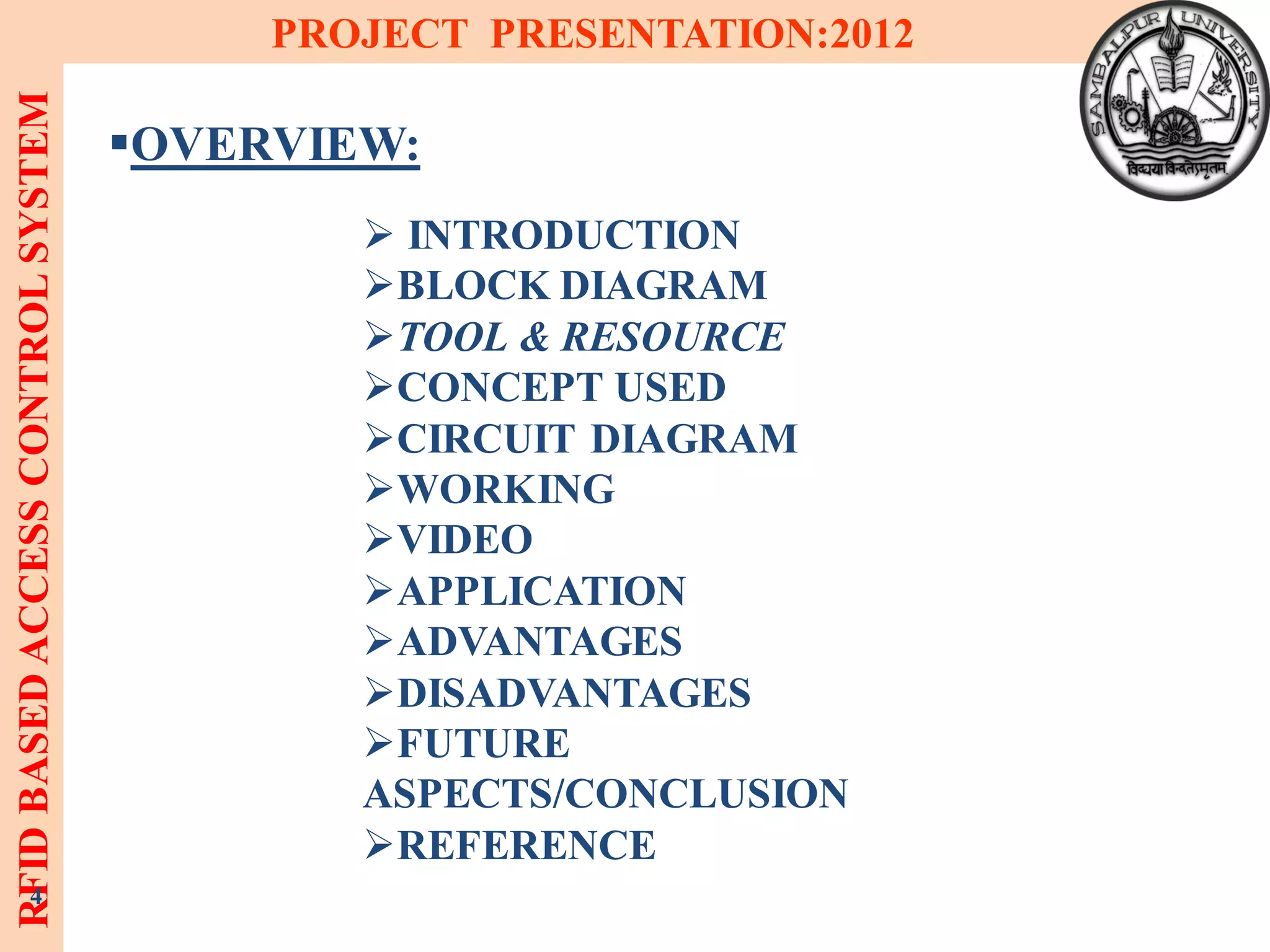 RFIDBASEDACCESSCONTROLSYSTEM PROJECT PRESENTATION:2012
4
OVERVIEW:
 INTRODUCTION
BLOCK DIAGRAM
TOOL & RESOURCE
CONCEPT USED
CIRCUIT DIAGRAM
WORKING
VIDEO
APPLICATION
ADVANTAGES
DISADVANTAGES
FUTURE
ASPECTS/CONCLUSION
REFERENCE
 
