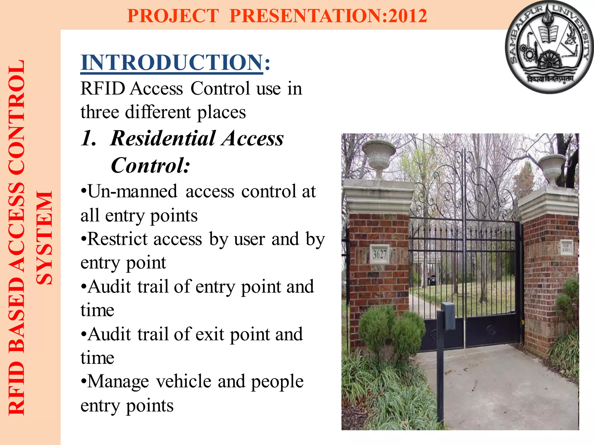 5
RFIDBASEDACCESSCONTROL
SYSTEM
PROJECT PRESENTATION:2012
INTRODUCTION:
RFID Access Control use in
three different places
1. Residential Access
Control:
•Un-manned access control at
all entry points
•Restrict access by user and by
entry point
•Audit trail of entry point and
time
•Audit trail of exit point and
time
•Manage vehicle and people
entry points
 
