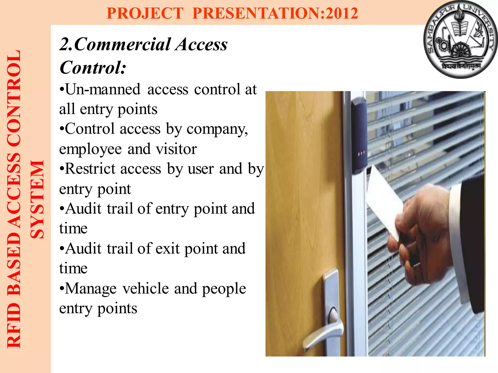 6
RFIDBASEDACCESSCONTROL
SYSTEM
PROJECT PRESENTATION:2012
2.Commercial Access
Control:
•Un-manned access control at
all entry points
•Control access by company,
employee and visitor
•Restrict access by user and by
entry point
•Audit trail of entry point and
time
•Audit trail of exit point and
time
•Manage vehicle and people
entry points
 