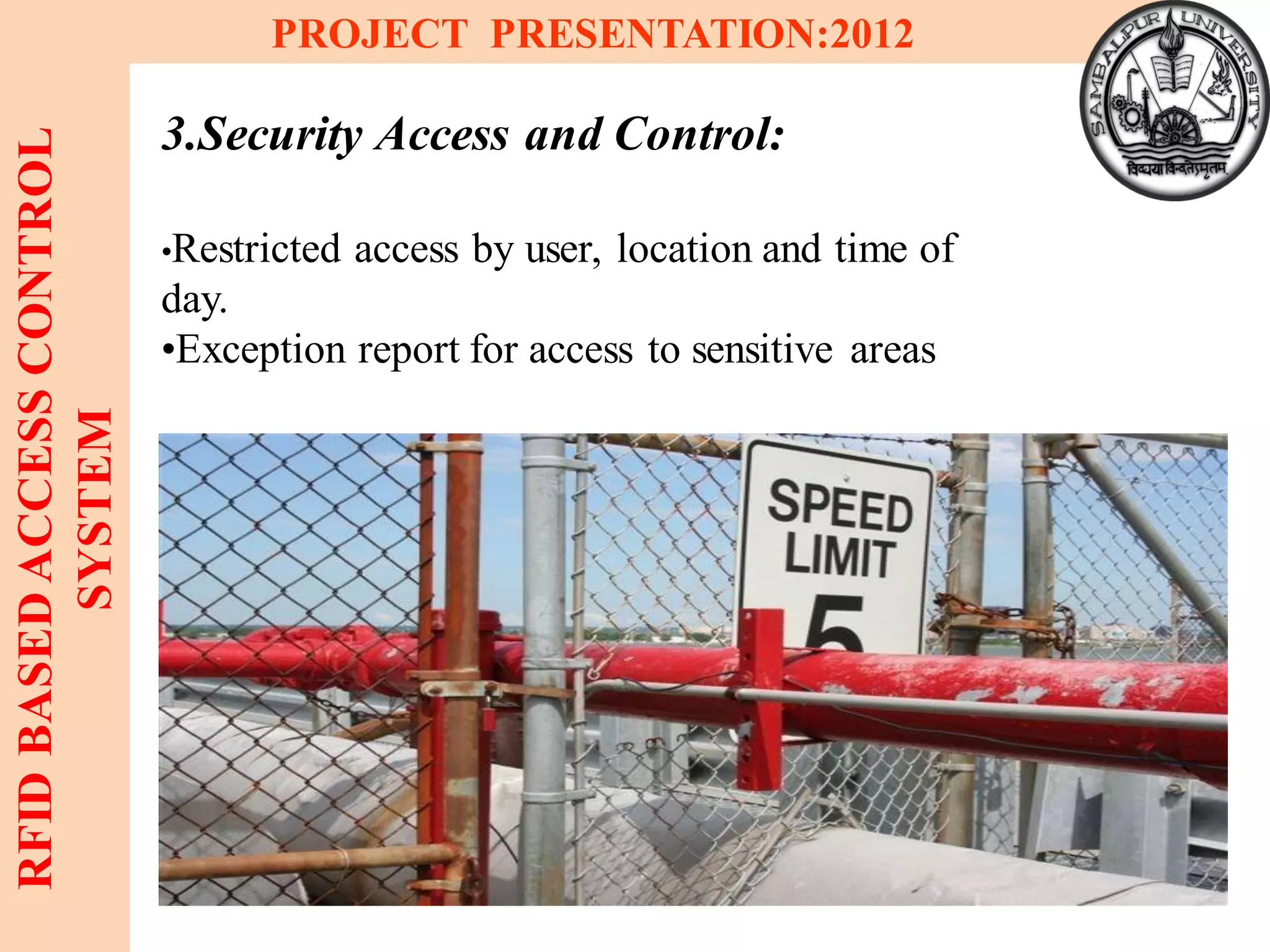 7
RFIDBASEDACCESSCONTROL
SYSTEM
PROJECT PRESENTATION:2012
3.Security Access and Control:
•Restricted access by user, location and time of
day.
•Exception report for access to sensitive areas
 