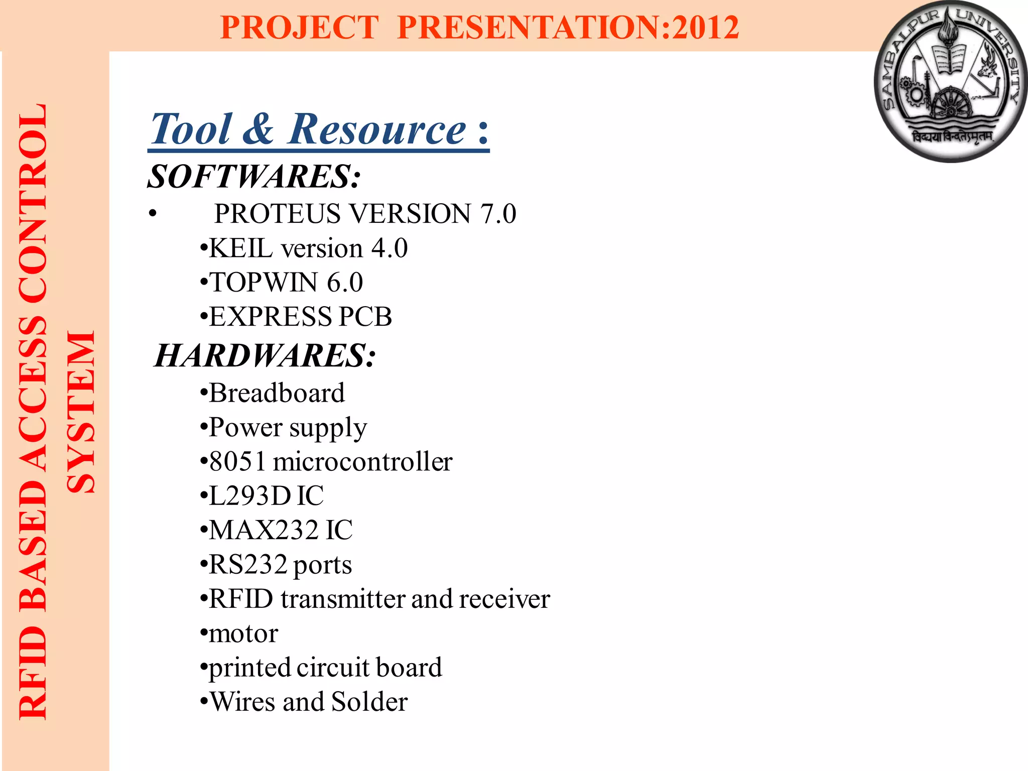 9
RFIDBASEDACCESSCONTROL
SYSTEM
PROJECT PRESENTATION:2012
Tool & Resource :
SOFTWARES:
• PROTEUS VERSION 7.0
•KEIL version 4.0
•TOPWIN 6.0
•EXPRESS PCB
HARDWARES:
•Breadboard
•Power supply
•8051 microcontroller
•L293D IC
•MAX232 IC
•RS232 ports
•RFID transmitter and receiver
•motor
•printed circuit board
•Wires and Solder
 