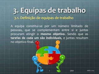 3. Equipas de trabalho
ABRIL 20144
A equipa constitui-se por um número limitado de
pessoas, que se complementam entre si e juntas
procuram atingir o mesmo objetivo. Sendo que as
tarefas de cada um são individuais, e juntas resultam
no objetivo final.
GRH
 