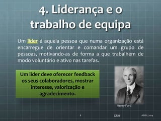 4. Liderança e o
trabalho de equipa
ABRIL 20148
Um líder é aquela pessoa que numa organização está
encarregue de orientar e comandar um grupo de
pessoas, motivando-as de forma a que trabalhem de
modo voluntário e ativo nas tarefas.
Um líder deve oferecer feedback
os seus colaboradores, mostrar
interesse, valorização e
agradecimento.
GRH
Henry Ford
 