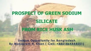 PROSPECT OF GREEN SODIUM
SILICATE
FROM RICE HUSK ASH
Unique Opportunity for Bangladesh
By Mokarram H. Khan ( Cell: +8801864444551)
1
 