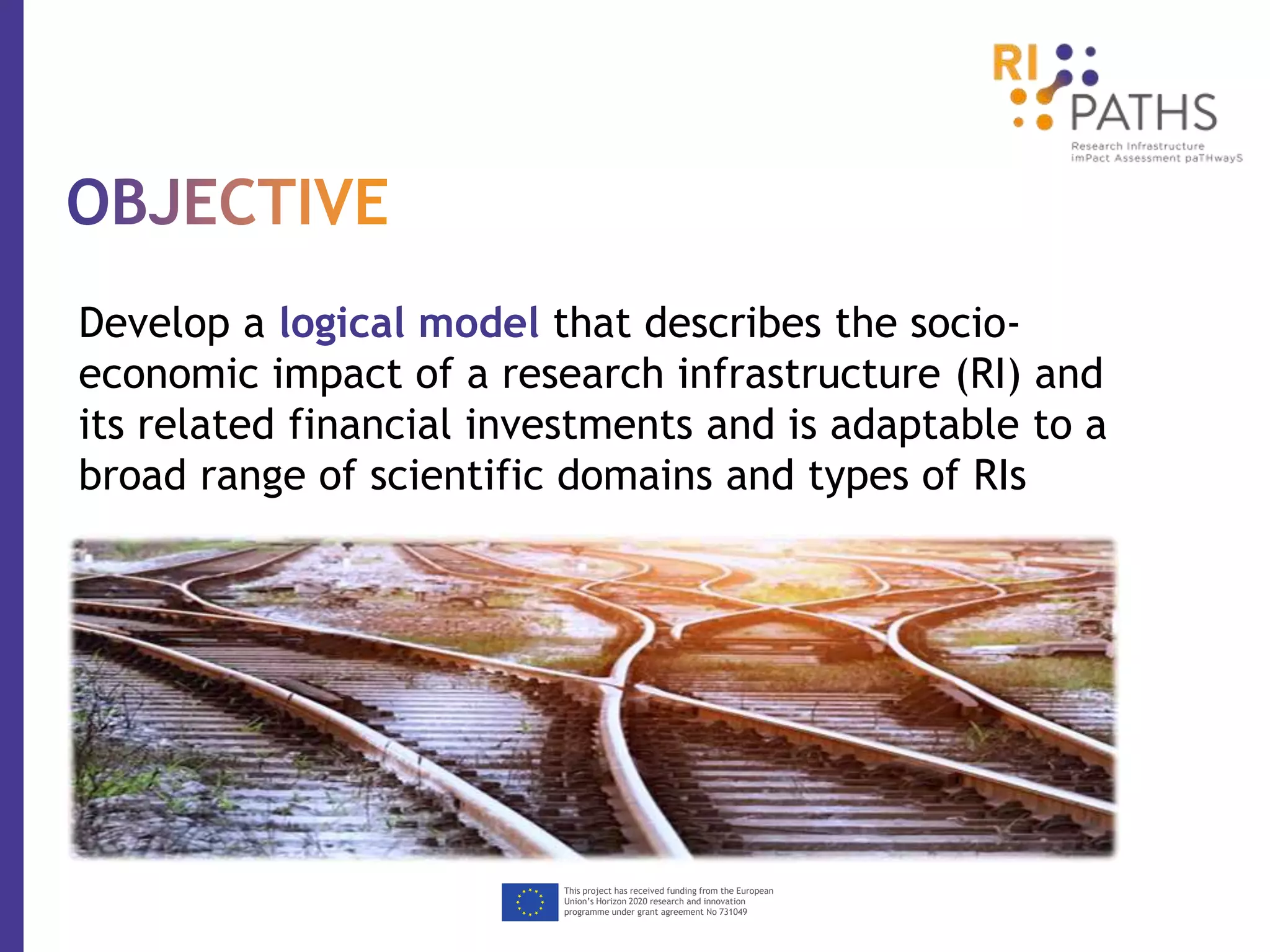 This project has received funding from the European
Union’s Horizon 2020 research and innovation
programme under grant agreement No 731049
Develop a logical model that describes the socio-
economic impact of a research infrastructure (RI) and
its related financial investments and is adaptable to a
broad range of scientific domains and types of RIs
 