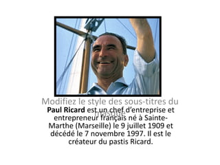 Modifiez le style des sous-titres du
 Paul Ricard est un chef d’entreprise et
               masque
   entrepreneur français né à Sainte-
  Marthe (Marseille) le 9 juillet 1909 et
  décédé le 7 novembre 1997. Il est le
       créateur du pastis Ricard.
 