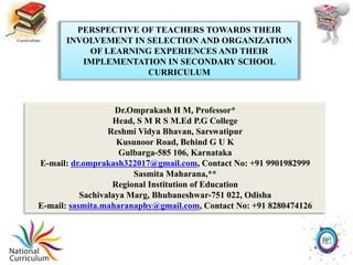 PERSPECTIVE OF TEACHERS TOWARDS THEIR
INVOLVEMENT IN SELECTION AND ORGANIZATION
OF LEARNING EXPERIENCES AND THEIR
IMPLEMENTATION IN SECONDARY SCHOOL
CURRICULUM
Dr.Omprakash H M, Professor*
Head, S M R S M.Ed P.G College
Reshmi Vidya Bhavan, Sarswatipur
Kusunoor Road, Behind G U K
Gulbarga-585 106, Karnataka
E-mail: dr.omprakash322017@gmail.com, Contact No: +91 9901982999
Sasmita Maharana,**
Regional Institution of Education
Sachivalaya Marg, Bhubaneshwar-751 022, Odisha
E-mail: sasmita.maharanaphy@gmail.com, Contact No: +91 8280474126
 