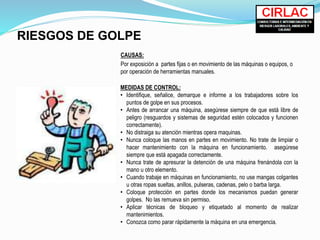RIESGOS DE GOLPE
CAUSAS:
Por exposición a partes fijas o en movimiento de las máquinas o equipos, o
por operación de herramientas manuales.
MEDIDAS DE CONTROL:
• Identifique, señalice, demarque e informe a los trabajadores sobre los
puntos de golpe en sus procesos.
• Antes de arrancar una máquina, asegúrese siempre de que está libre de
peligro (resguardos y sistemas de seguridad estén colocados y funcionen
correctamente).
• No distraiga su atención mientras opera maquinas.
• Nunca coloque las manos en partes en movimiento. No trate de limpiar o
hacer mantenimiento con la máquina en funcionamiento. asegúrese
siempre que está apagada correctamente.
• Nunca trate de apresurar la detención de una máquina frenándola con la
mano u otro elemento.
• Cuando trabaje en máquinas en funcionamiento, no use mangas colgantes
u otras ropas sueltas, anillos, pulseras, cadenas, pelo o barba larga.
• Coloque protección en partes donde los mecanismos puedan generar
golpes. No las remueva sin permiso.
• Aplicar técnicas de bloqueo y etiquetado al momento de realizar
mantenimientos.
• Conozca como parar rápidamente la máquina en una emergencia.
 
