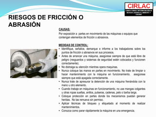 RIESGOS DE FRICCIÓN O
ABRASIÓN
CAUSAS:
Por exposición a partes en movimiento de las máquinas o equipos que
contengan elementos de fricción o abrasivos.
MEDIDAS DE CONTROL:
• Identifique, señalice, demarque e informe a los trabajadores sobre los
puntos de fricción o abrasivos en sus procesos.
• Antes de arrancar una máquina, asegúrese siempre de que está libre de
peligro (resguardos y sistemas de seguridad estén colocados y funcionen
correctamente).
• No distraiga su atención mientras opera maquinas.
• Nunca coloque las manos en partes en movimiento. No trate de limpiar o
hacer mantenimiento con la máquina en funcionamiento. asegúrese
siempre que está apagada correctamente.
• Nunca trate de apresurar la detención de una máquina frenándola con la
mano u otro elemento.
• Cuando trabaje en máquinas en funcionamiento, no use mangas colgantes
u otras ropas sueltas, anillos, pulseras, cadenas, pelo o barba larga.
• Coloque protección en partes donde los mecanismos puedan generar
heridas. No las remueva sin permiso.
• Aplicar técnicas de bloqueo y etiquetado al momento de realizar
mantenimientos.
• Conozca como parar rápidamente la máquina en una emergencia.
 