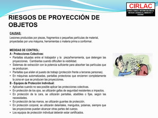 RIESGOS DE PROYECCIÓN DE
OBJETOS
CAUSAS:
Lesiones producidas por piezas, fragmentos o pequeñas partículas de material,
proyectadas por una máquina, herramientas o materia prima a conformar.
MEDIDAS DE CONTROL:
A - Protecciones Colectivas:
• Pantallas situadas entre el trabajador y la pieza/herramienta, que detengan las
proyecciones. Cambiarlas cuando dificulten la visibilidad.
• Sistemas de extracción con la potencia suficiente para absorber las partículas que
se produzcan.
• Pantallas que aíslen el puesto de trabajo (protección frente a terceras personas).
• En máquinas automatizadas, pantallas protectoras que encierren completamente
la zona en que se producen las proyecciones.
B - Equipos de Protección Individual:
• Aplicarlas cuando no sea posible aplicar las protecciones colectivas.
• En protección de los ojos, se utilizarán gafas de seguridad resistentes a impactos.
• En protección de la cara, se utilizarán pantallas, abatibles o fijas, según las
necesidades.
• En protección de las manos, se utilizarán guantes de protección.
• En protección corporal, se utilizarán delantales, manguitos, polainas, siempre que
las proyecciones puedan alcanzar otras partes del cuerpo.
• Los equipos de protección individual deberán estar certificados.
 