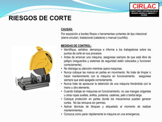 RIESGOS DE CORTE
CAUSAS:
Por exposición a bordes filosos o herramientas cortantes de tipo rotacional
(sierra circular), traslacional (caladora) o manual (cuchillo).
MEDIDAS DE CONTROL:
• Identifique, señalice, demarque e informe a los trabajadores sobre los
puntos de corte en sus procesos.
• Antes de arrancar una máquina, asegúrese siempre de que está libre de
peligro (resguardos y sistemas de seguridad estén colocados y funcionen
correctamente).
• No distraiga su atención mientras opera maquinas.
• Nunca coloque las manos en partes en movimiento. No trate de limpiar o
hacer mantenimiento con la máquina en funcionamiento. asegúrese
siempre que está apagada correctamente.
• Nunca trate de apresurar la detención de una máquina frenándola con la
mano u otro elemento.
• Cuando trabaje en máquinas en funcionamiento, no use mangas colgantes
u otras ropas sueltas, anillos, pulseras, cadenas, pelo o barba larga.
• Coloque protección en partes donde los mecanismos puedan generar
cortes. No las remueva sin permiso.
• Aplicar técnicas de bloqueo y etiquetado al momento de realizar
mantenimientos.
• Conozca como parar rápidamente la máquina en una emergencia.
 