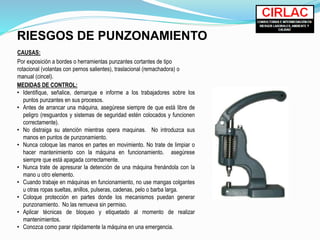 RIESGOS DE PUNZONAMIENTO
CAUSAS:
Por exposición a bordes o herramientas punzantes cortantes de tipo
rotacional (volantas con pernos salientes), traslacional (remachadora) o
manual (cincel).
MEDIDAS DE CONTROL:
• Identifique, señalice, demarque e informe a los trabajadores sobre los
puntos punzantes en sus procesos.
• Antes de arrancar una máquina, asegúrese siempre de que está libre de
peligro (resguardos y sistemas de seguridad estén colocados y funcionen
correctamente).
• No distraiga su atención mientras opera maquinas. No introduzca sus
manos en puntos de punzonamiento.
• Nunca coloque las manos en partes en movimiento. No trate de limpiar o
hacer mantenimiento con la máquina en funcionamiento. asegúrese
siempre que está apagada correctamente.
• Nunca trate de apresurar la detención de una máquina frenándola con la
mano u otro elemento.
• Cuando trabaje en máquinas en funcionamiento, no use mangas colgantes
u otras ropas sueltas, anillos, pulseras, cadenas, pelo o barba larga.
• Coloque protección en partes donde los mecanismos puedan generar
punzonamiento. No las remueva sin permiso.
• Aplicar técnicas de bloqueo y etiquetado al momento de realizar
mantenimientos.
• Conozca como parar rápidamente la máquina en una emergencia.
 