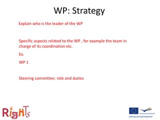 WP: Strategy
Explain who is the leader of the WP
Specific aspects related to the WP , for example the team in
charge of its coordination etc.
Ex.
WP 1
Steering committee: role and duties
 