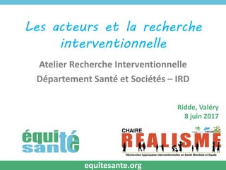 Les acteurs et la recherche
interventionnelle
Atelier Recherche Interventionnelle
Département Santé et Sociétés – IRD
Ridde, Valéry
8 juin 2017
equitesante.org
 