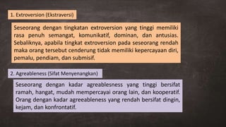 Seseorang dengan tingkatan extroversion yang tinggi memiliki
rasa penuh semangat, komunikatif, dominan, dan antusias.
Sebaliknya, apabila tingkat extroversion pada seseorang rendah
maka orang tersebut cenderung tidak memiliki kepercayaan diri,
pemalu, pendiam, dan submisif.
1. Extroversion (Ekstraversi)
2. Agreableness (Sifat Menyenangkan)
Seseorang dengan kadar agreablesness yang tinggi bersifat
ramah, hangat, mudah mempercayai orang lain, dan kooperatif.
Orang dengan kadar agreeableness yang rendah bersifat dingin,
kejam, dan konfrontatif.
 