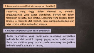 Seseorang yang tinggi dalam dimensi ini, memiliki
tanggungjawab yang dapat diandalkan, berhati-hati dalam
melakukan sesuatu, dan teratur. Seseorang yang rendah dalam
dimensi ini memiliki sifat ceroboh, tidak mampu diandalkan, dan
tidak teratur ketika melakukan sesuatu.
3. Conscientiousness (Sifat Mendengarkan Kata Hati)
4. Neurocitism (Kemantapan dalam Emosional)
Kadar neurocitism yang tinggi pada seseorang menjadikan
individu bersifat sensitif, tegang, gugup, serta mudah cemas.
Kadar neurocitism yang rendah pada seseorang menjadikan
individu bersifat santai dan tenang.
 