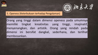 Orang yang tinggi dalam dimensi openess pada umumnya
memiliki tingkat kreativitas yang tinggi, imajinatif,
menyenangkan, dan artistik. Orang yang rendah pada
dimensi ini bersifat dangkal, sederhana, dan terlihat
membosankan.
5. Openess (Keterbukaan terhadap Pengalaman)
 
