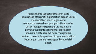 Tujuan utama sebuah pemasaran pada
perusahaan atau profit organization adalah untuk
mendapatkan keuntungan demi
mempertahankan kelangsungan hidupnya dan
untuk mengembangkan perusahaan. Para
pemasar juga untuk mengenal kepribadian
konsumen potensialnya demi mengetahui
perilaku mereka dan pada akhirnya mendapatkan
keuntungan dan memenangkan kompetisi di
pasar.
 