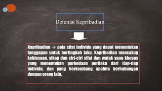 Kepribadian  pola sifat individu yang dapat menentukan
tanggapan untuk bertingkah laku. Kepribadian mencakup
kebiasaan, sikap dan ciri-ciri sifat dan watak yang khusus
yang menentukan perbedaan perilaku dari tiap-tiap
individu, dan yang berkembang apabila berhubungan
dengan orang lain.
Defenisi Kepribadian
 