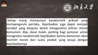 Setiap orang mempunyai karakteristik pribadi yang
mempengaruhi perilaku. Kepribadian juga dapat menjadi
variabel yang berguna dalam menganalisis pilihan merek
konsumen. Atas dasar itulah, penting bagi pemasar untuk
mengetahui karakteristik kepribadian karena konsumen akan
memilih merek dari suatu produk yang sesuai dengan
kepribadiannya.
 