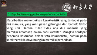Kepribadian menunjukkan karakteristik yang terdapat pada
diri manusia, yang merupakan gabungan dari banyak faktor
yang unik. Karena itulah tidak ada dua manusia yang
memiliki kesamaan dalam satu karakter. Mungkin terdapat
beberapa kesamaan dalam satu karakteristik, namun pada
karakteristik lainnya mungkin memiliki perbedaan.
1. Kepribadian menggambarkan perbedaan individu
 