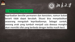 Kepribadian bersifat permanen dan konsisten, namun bukan
berarti tidak dapat berubah. Situasi bisa menyebabkan
seseorang mengubah kepribadiannya. Sebagai contoh,
seorang anak yang tumbuh menjadi usia dewasa mungkin
akan memiliki sifat yang berbeda dengan ketika masih kecil.
3. Kepribadian dapat berubah
 
