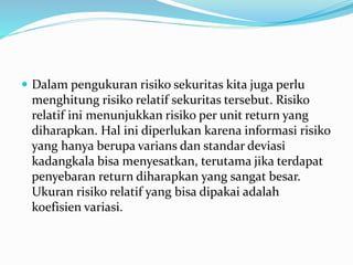  Dalam pengukuran risiko sekuritas kita juga perlu
menghitung risiko relatif sekuritas tersebut. Risiko
relatif ini menunjukkan risiko per unit return yang
diharapkan. Hal ini diperlukan karena informasi risiko
yang hanya berupa varians dan standar deviasi
kadangkala bisa menyesatkan, terutama jika terdapat
penyebaran return diharapkan yang sangat besar.
Ukuran risiko relatif yang bisa dipakai adalah
koefisien variasi.
 