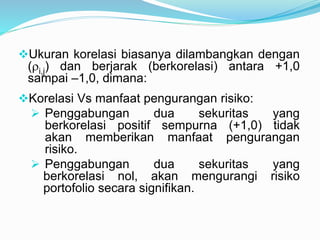 Ukuran korelasi biasanya dilambangkan dengan
(i,j) dan berjarak (berkorelasi) antara +1,0
sampai –1,0, dimana:
Korelasi Vs manfaat pengurangan risiko:
 Penggabungan dua sekuritas yang
berkorelasi positif sempurna (+1,0) tidak
akan memberikan manfaat pengurangan
risiko.
 Penggabungan dua sekuritas yang
berkorelasi nol, akan mengurangi risiko
portofolio secara signifikan.
 