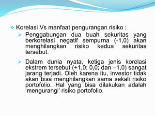  Korelasi Vs manfaat pengurangan risiko :
 Penggabungan dua buah sekuritas yang
berkorelasi negatif sempurna (-1,0) akan
menghilangkan risiko kedua sekuritas
tersebut.
 Dalam dunia nyata, ketiga jenis korelasi
ekstrem tersebut (+1,0; 0,0; dan –1,0) sangat
jarang terjadi. Oleh karena itu, investor tidak
akan bisa menghilangkan sama sekali risiko
portofolio. Hal yang bisa dilakukan adalah
‘mengurangi’ risiko portofolio.
 