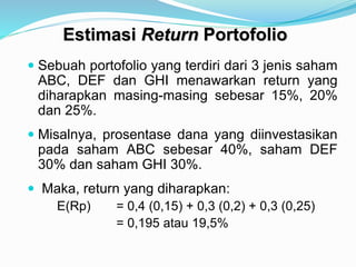 Estimasi Return Portofolio
 Sebuah portofolio yang terdiri dari 3 jenis saham
ABC, DEF dan GHI menawarkan return yang
diharapkan masing-masing sebesar 15%, 20%
dan 25%.
 Misalnya, prosentase dana yang diinvestasikan
pada saham ABC sebesar 40%, saham DEF
30% dan saham GHI 30%.
 Maka, return yang diharapkan:
E(Rp) = 0,4 (0,15) + 0,3 (0,2) + 0,3 (0,25)
= 0,195 atau 19,5%
 
