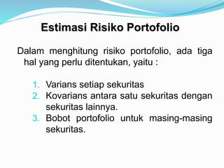 Estimasi Risiko Portofolio
Dalam menghitung risiko portofolio, ada tiga
hal yang perlu ditentukan, yaitu :
1. Varians setiap sekuritas
2. Kovarians antara satu sekuritas dengan
sekuritas lainnya.
3. Bobot portofolio untuk masing-masing
sekuritas.
 