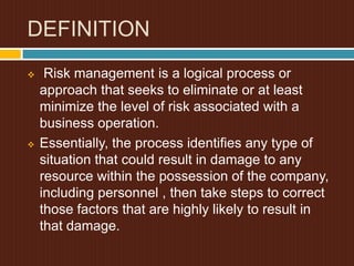 DEFINITION




Risk management is a logical process or
approach that seeks to eliminate or at least
minimize the level of risk associated with a
business operation.
Essentially, the process identifies any type of
situation that could result in damage to any
resource within the possession of the company,
including personnel , then take steps to correct
those factors that are highly likely to result in
that damage.

 