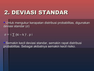 2. DEVIASI STANDAR2. DEVIASI STANDAR
 Untuk mengukur kerapatan distribusi probabilitas, digunakanUntuk mengukur kerapatan distribusi probabilitas, digunakan
deviasi standar (deviasi standar (σσ))
σσ = √ ∑ (ki – k )= √ ∑ (ki – k )22
. p i. p i
 Semakin kecil deviasi standar, semakin rapat distribusiSemakin kecil deviasi standar, semakin rapat distribusi
probabilitas. Sebagai akibatnya semakin kecil risiko.probabilitas. Sebagai akibatnya semakin kecil risiko.
 