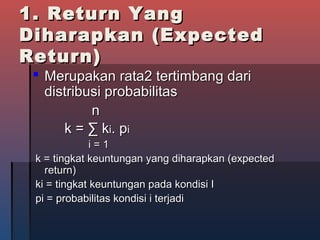 1. Return Yang1. Return Yang
Diharapkan (ExpectedDiharapkan (Expected
Return)Return)
 Merupakan rata2 tertimbang dariMerupakan rata2 tertimbang dari
distribusi probabilitasdistribusi probabilitas
nn
k =k = ∑ k∑ kii. p. pii
i = 1i = 1
k = tingkat keuntungan yang diharapkan (expectedk = tingkat keuntungan yang diharapkan (expected
return)return)
ki = tingkat keuntungan pada kondisi Iki = tingkat keuntungan pada kondisi I
pi = probabilitas kondisi i terjadipi = probabilitas kondisi i terjadi
 