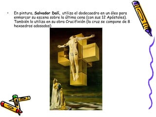 • En pintura, Salvador Dalí, utiliza el dodecaedro en un óleo para
enmarcar su escena sobre la última cena (con sus 12 Apóstoles).
También lo utiliza en su obra Crucifixión (la cruz se compone de 8
hexaedros adosados)
 