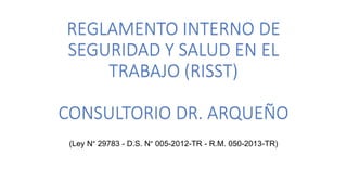 REGLAMENTO INTERNO DE
SEGURIDAD Y SALUD EN EL
TRABAJO (RISST)
CONSULTORIO DR. ARQUEÑO
(Ley N° 29783 - D.S. N° 005-2012-TR - R.M. 050-2013-TR)
 