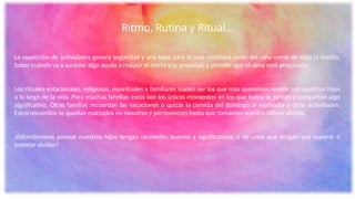 Ritmo, Rutina y Ritual…
La repetición de actividades genera seguridad y una base para la vida cotidiana tanto del niño como de toda la familia.
Saber cuándo va a suceder algo ayuda a reducir el estrés y la ansiedad, y permite que el alma esté preparada.
Los rituales estacionales, religiosos, espirituales y familiares suelen ser los que más queremos repetir con nuestros hijos
a lo largo de la vida. Para muchas familias estos son los únicos momentos en los que todos se juntan y comparten algo
significativo. Otras familias recuerdan las vacaciones o quizás la comida del domingo al mediodía u otras actividades.
Estos recuerdos se quedan marcados en nosotros y permanecen hasta que tomamos nuestro último aliento.
¡Esforcémonos porque nuestros hijos tengan recuerdos buenos y significativos, y no unos que tengan que superar o
intentar olvidar!
 