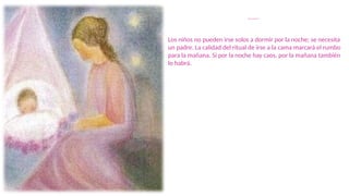 Ritual de Noche
Los niños no pueden irse solos a dormir por la noche; se necesita
un padre. La calidad del ritual de irse a la cama marcará el rumbo
para la mañana. Si por la noche hay caos, por la mañana también
lo habrá.
 