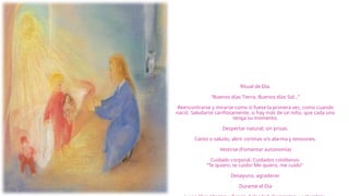 Ritual de Día.
“Buenos días Tierra, Buenos días Sol…”
Reencontrarse y mirarse como si fuese la primera vez, como cuando
nació. Saludarse cariñosamente, si hay más de un niño, que cada uno
tenga su momento.
Despertar natural, sin prisas.
Canto o saludo, abrir cortinas v/s alarma y tensiones.
Vestirse (Fomentar autonomía)
Cuidado corporal. Cuidados cotidianos
”Te quiero, te cuido/ Me quiero, me cuido”
Desayuno, agradecer.
Durante el Día
 