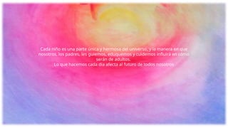 Cada niño es una parte única y hermosa del universo, y la manera en que
nosotros, los padres, les guiemos, eduquemos y cuidemos influirá en cómo
serán de adultos.
Lo que hacemos cada día afecta al futuro de todos nosotros
 