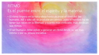 RITMO:
Es el puente entre el espíritu y la materia.
• El ritmo impera en la naturaleza hasta alcanzar el nivel del Ser
humano. Alli y sólo allí se produce un cambio, pues el hombre ha de
tener sus raíces en la libertad, y cuanto más civilizado, mas declinan
sus ritmos.
• El ser humano debe volver a generar un ritmo desde su ser mas
intimo y por su propia iniciativa.
 