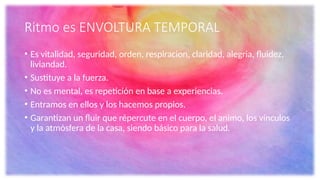 Ritmo es ENVOLTURA TEMPORAL
• Es vitalidad, seguridad, orden, respiracion, claridad, alegria, fluidez,
liviandad.
• Sustituye a la fuerza.
• No es mental, es repetición en base a experiencias.
• Entramos en ellos y los hacemos propios.
• Garantizan un fluir que répercute en el cuerpo, el animo, los vínculos
y la atmósfera de la casa, siendo básico para la salud.
 