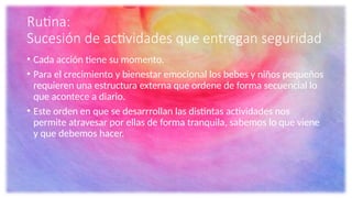 Rutina:
Sucesión de actividades que entregan seguridad
• Cada acción tiene su momento.
• Para el crecimiento y bienestar emocional los bebes y niños pequeños
requieren una estructura externa que ordene de forma secuencial lo
que acontece a diario.
• Este orden en que se desarrrollan las distintas actividades nos
permite atravesar por ellas de forma tranquila, sabemos lo que viene
y que debemos hacer.
 