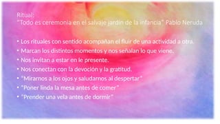 Ritual:
“Todo es ceremonia en el salvaje jardín de la infancia” Pablo Neruda
• Los rituales con sentido acompañan el fluir de una actividad a otra.
• Marcan los distintos momentos y nos señalan lo que viene.
• Nos invitan a estar en le presente.
• Nos conectan con la devoción y la gratitud.
• “Mirarnos a los ojos y saludarnos al despertar”
• “Poner linda la mesa antes de comer”
• “Prender una vela antes de dormir”
 